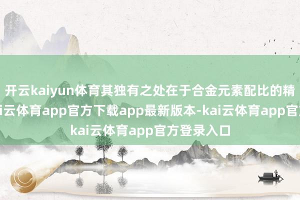 开云kaiyun体育其独有之处在于合金元素配比的精妙蓄意-kai云体育app官方下载app最新版本-kai云体育app官方登录入口