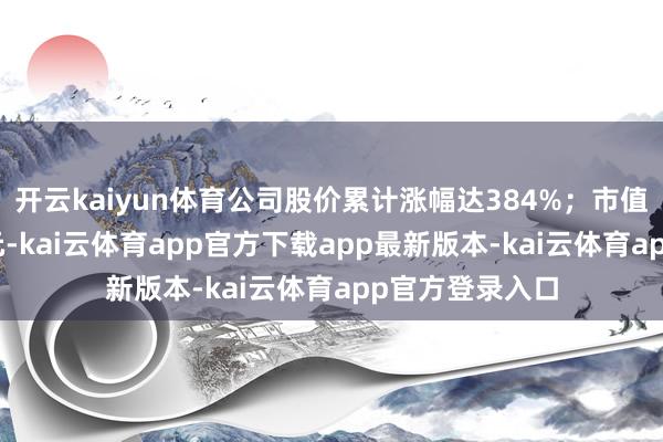 开云kaiyun体育公司股价累计涨幅达384%；市值攀升至300亿元-kai云体育app官方下载app最新版本-kai云体育app官方登录入口