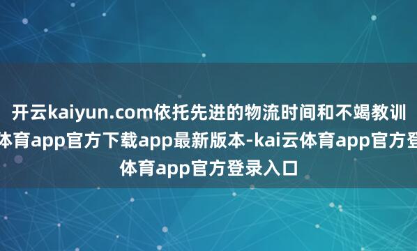 开云kaiyun.com依托先进的物流时间和不竭教训-kai云体育app官方下载app最新版本-kai云体育app官方登录入口