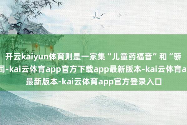 开云kaiyun体育则是一家集“儿童药福音”和“骄子”于落寞的公司-kai云体育app官方下载app最新版本-kai云体育app官方登录入口