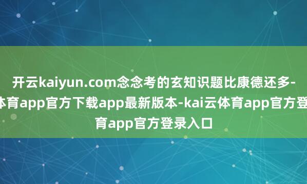 开云kaiyun.com念念考的玄知识题比康德还多-kai云体育app官方下载app最新版本-kai云体育app官方登录入口