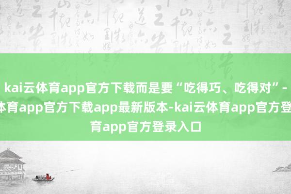 kai云体育app官方下载而是要“吃得巧、吃得对”-kai云体育app官方下载app最新版本-kai云体育app官方登录入口