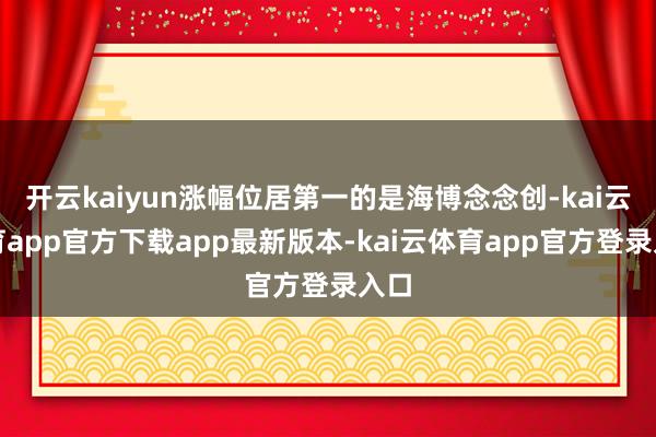 开云kaiyun涨幅位居第一的是海博念念创-kai云体育app官方下载app最新版本-kai云体育app官方登录入口