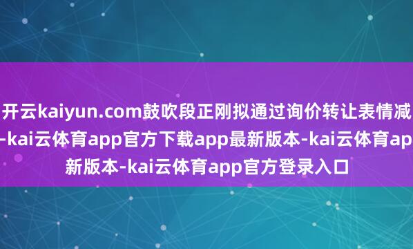 开云kaiyun.com鼓吹段正刚拟通过询价转让表情减执358.83万股-kai云体育app官方下载app最新版本-kai云体育app官方登录入口