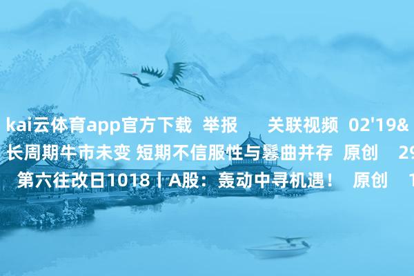 kai云体育app官方下载 举报 关联视频 02'19'' 精选丨魏海洪:长周期牛市未变 短期不信服性与鬈曲并存 原创 29 昨天 18:58 50'00'' 第六往改日1018丨A股:轰动中寻机遇! 原创 147 1小时前 49'57'' 第六往改日0927丨A股:布局四季度! 9 9278 09-27 18:53 49'57'' 第六往改日0920丨A股:天凉好个秋! 4592 09-20 18:51 49'54'' 第六往改日0913丨A股:轰动上行 科技领航 原创 5431 09-13 18:52 一财最热 点击关闭-kai云体育app官方下载app最新版本-kai云体育app官方登录入口