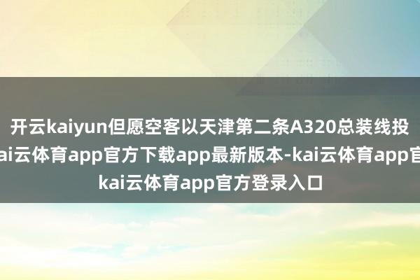 开云kaiyun但愿空客以天津第二条A320总装线投产为机会-kai云体育app官方下载app最新版本-kai云体育app官方登录入口
