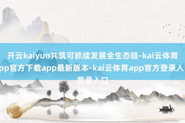 开云kaiyun共筑可抓续发展全生态链-kai云体育app官方下载app最新版本-kai云体育app官方登录入口