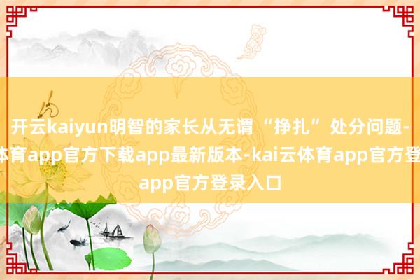 开云kaiyun明智的家长从无谓 “挣扎” 处分问题-kai云体育app官方下载app最新版本-kai云体育app官方登录入口