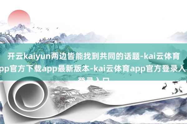 开云kaiyun两边皆能找到共同的话题-kai云体育app官方下载app最新版本-kai云体育app官方登录入口