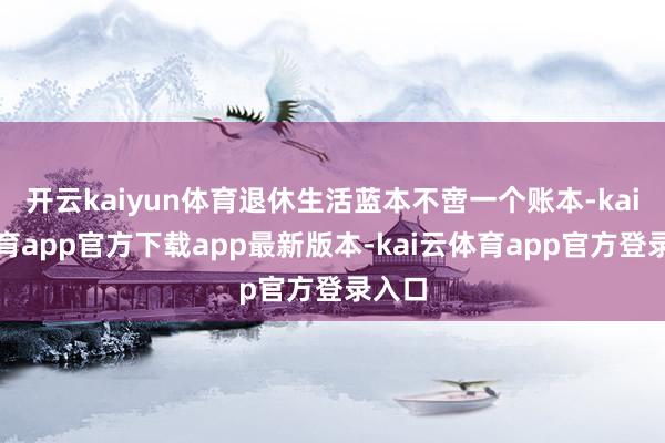 开云kaiyun体育退休生活蓝本不啻一个账本-kai云体育app官方下载app最新版本-kai云体育app官方登录入口