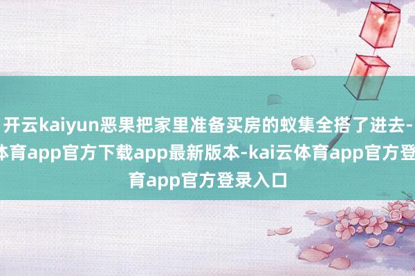 开云kaiyun恶果把家里准备买房的蚁集全搭了进去-kai云体育app官方下载app最新版本-kai云体育app官方登录入口
