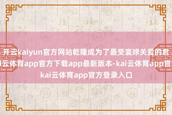 开云kaiyun官方网站乾隆成为了最受寰球关爱的君王之一-kai云体育app官方下载app最新版本-kai云体育app官方登录入口