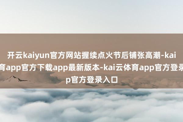 开云kaiyun官方网站握续点火节后铺张高潮-kai云体育app官方下载app最新版本-kai云体育app官方登录入口