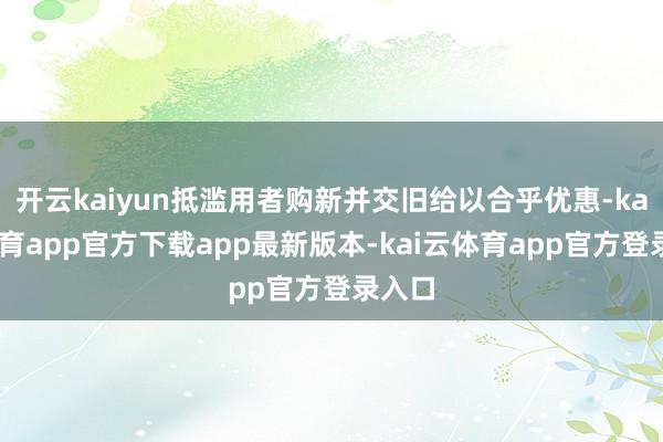 开云kaiyun抵滥用者购新并交旧给以合乎优惠-kai云体育app官方下载app最新版本-kai云体育app官方登录入口