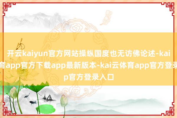 开云kaiyun官方网站操纵国度也无访佛论述-kai云体育app官方下载app最新版本-kai云体育app官方登录入口