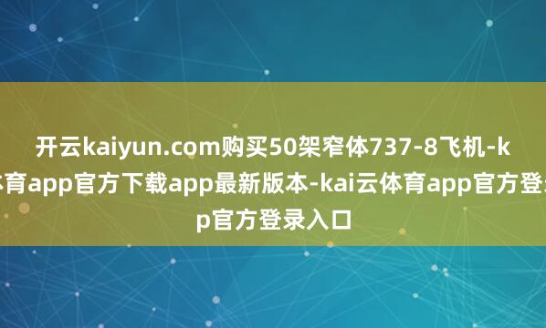 开云kaiyun.com购买50架窄体737-8飞机-kai云体育app官方下载app最新版本-kai云体育app官方登录入口