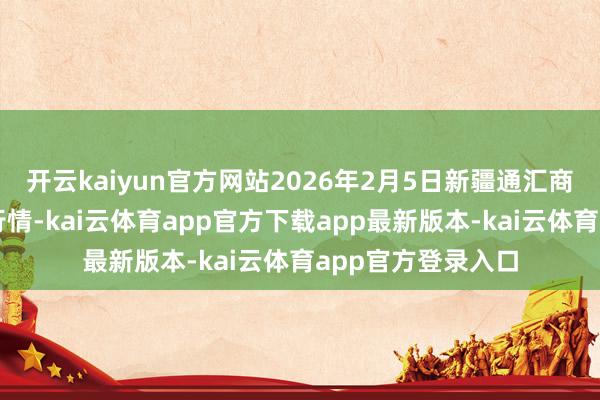 开云kaiyun官方网站2026年2月5日新疆通汇商场有限公司价钱行情-kai云体育app官方下载app最新版本-kai云体育app官方登录入口